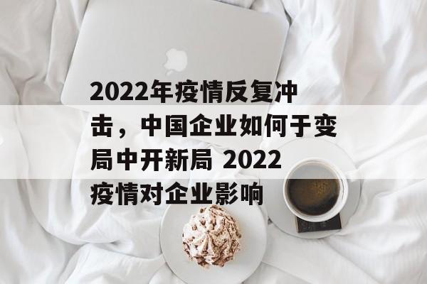 2022年疫情反复冲击，中国企业如何于变局中开新局 2022疫情对企业影响