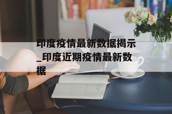 印度疫情最新数据揭示_印度近期疫情最新数据
