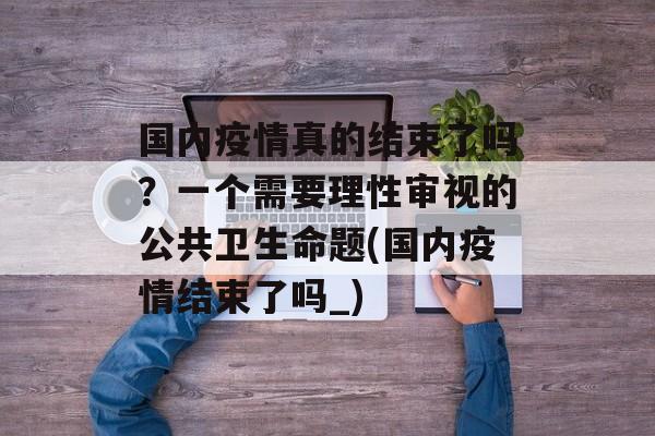 国内疫情真的结束了吗？一个需要理性审视的公共卫生命题(国内疫情结束了吗_)