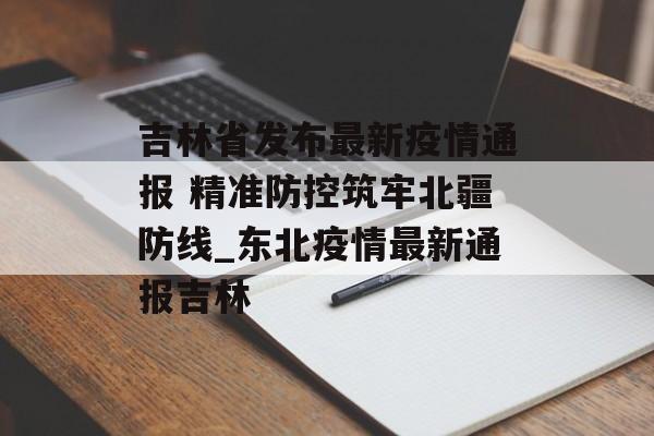 吉林省发布最新疫情通报 精准防控筑牢北疆防线_东北疫情最新通报吉林