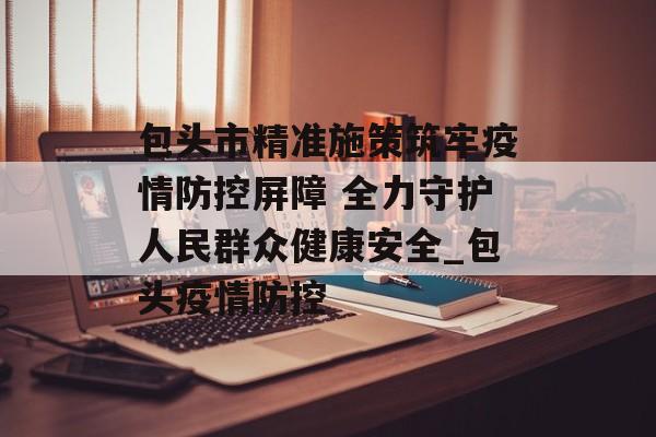 包头市精准施策筑牢疫情防控屏障 全力守护人民群众健康安全_包头疫情防控