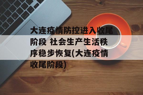 大连疫情防控进入收尾阶段 社会生产生活秩序稳步恢复(大连疫情收尾阶段)