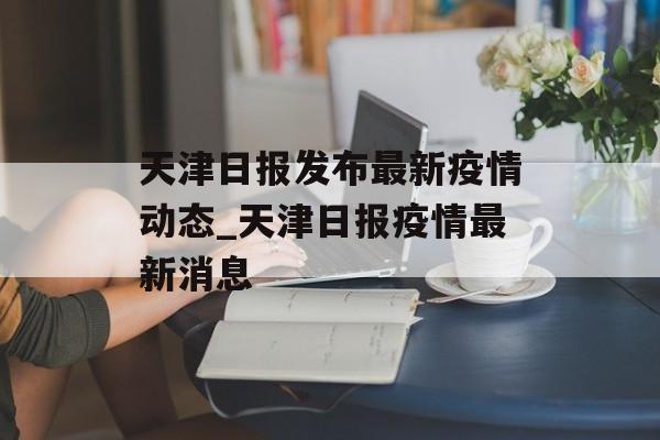 天津日报发布最新疫情动态_天津日报疫情最新消息