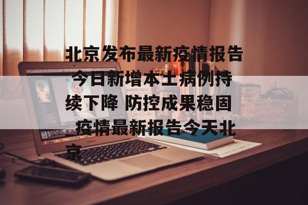 北京发布最新疫情报告 今日新增本土病例持续下降 防控成果稳固_疫情最新报告今天北京