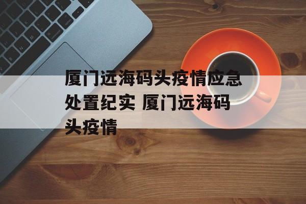 厦门远海码头疫情应急处置纪实 厦门远海码头疫情