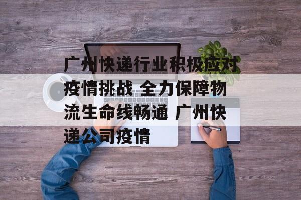 广州快递行业积极应对疫情挑战 全力保障物流生命线畅通 广州快递公司疫情