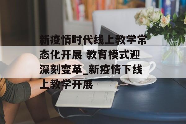 新疫情时代线上教学常态化开展 教育模式迎深刻变革_新疫情下线上教学开展