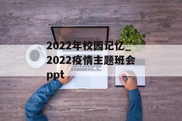 2022年校园记忆_2022疫情主题班会ppt