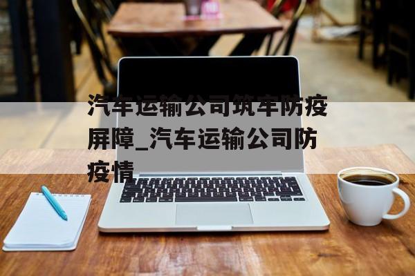 汽车运输公司筑牢防疫屏障_汽车运输公司防疫情