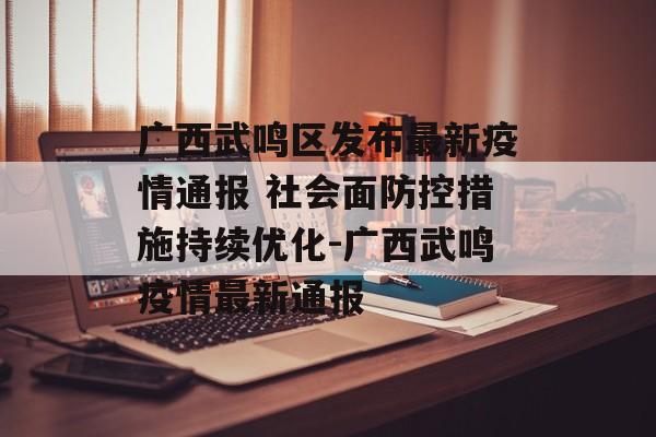 广西武鸣区发布最新疫情通报 社会面防控措施持续优化-广西武鸣疫情最新通报
