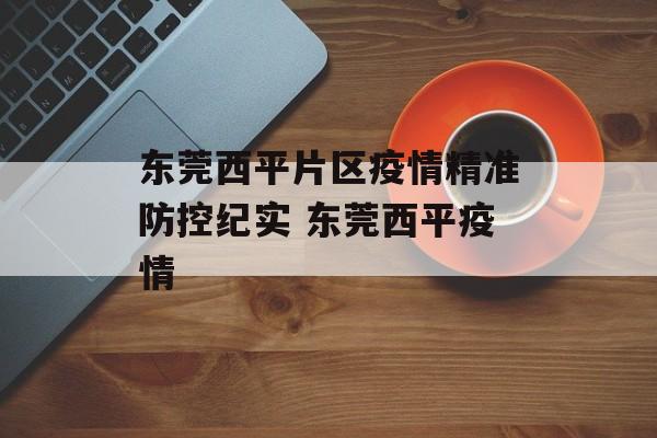 东莞西平片区疫情精准防控纪实 东莞西平疫情