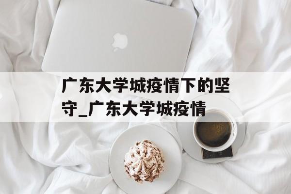 广东大学城疫情下的坚守_广东大学城疫情
