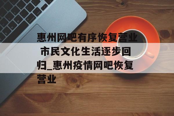 惠州网吧有序恢复营业 市民文化生活逐步回归_惠州疫情网吧恢复营业