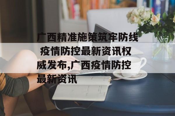 广西精准施策筑牢防线 疫情防控最新资讯权威发布,广西疫情防控最新资讯