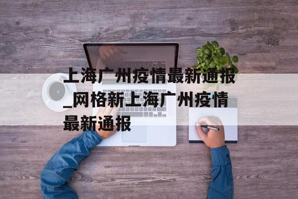 上海广州疫情最新通报_网格新上海广州疫情最新通报