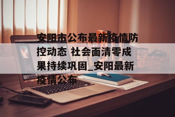 安阳市公布最新疫情防控动态 社会面清零成果持续巩固_安阳最新疫情公布