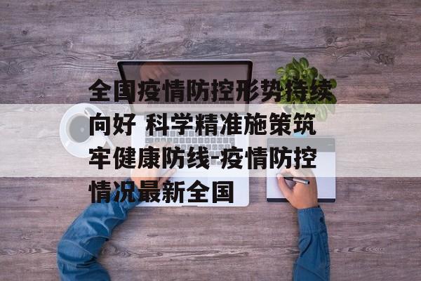全国疫情防控形势持续向好 科学精准施策筑牢健康防线-疫情防控情况最新全国