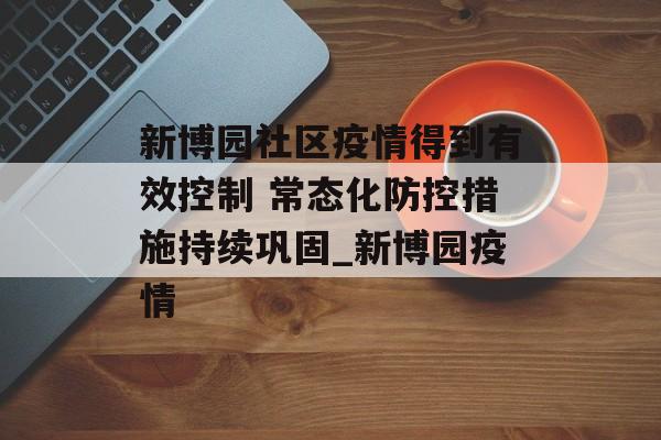 新博园社区疫情得到有效控制 常态化防控措施持续巩固_新博园疫情