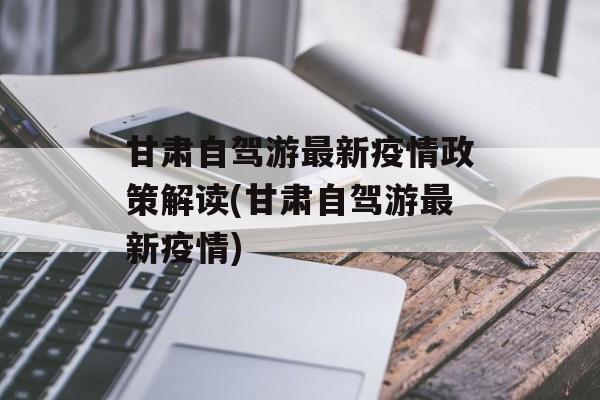 甘肃自驾游最新疫情政策解读(甘肃自驾游最新疫情)