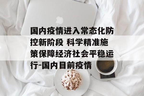 国内疫情进入常态化防控新阶段 科学精准施策保障经济社会平稳运行-国内目前疫情