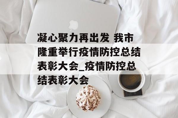 凝心聚力再出发 我市隆重举行疫情防控总结表彰大会_疫情防控总结表彰大会